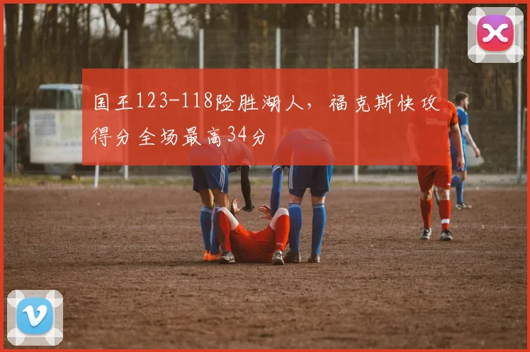国王123-118险胜湖人，福克斯快攻得分全场最高34分