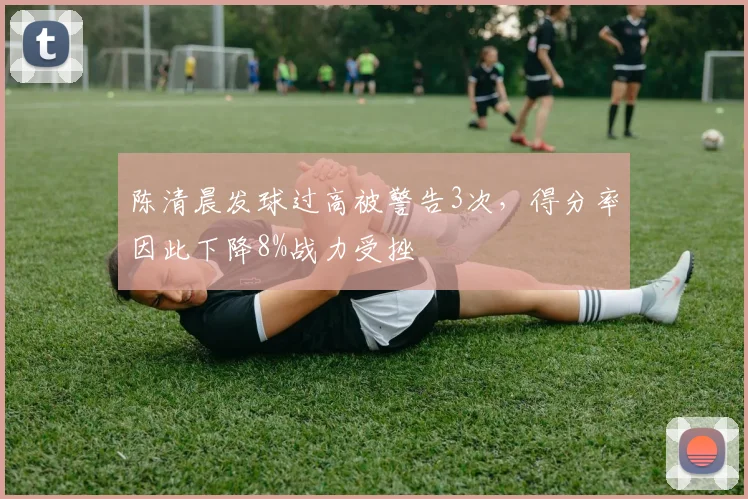陈清晨发球过高被警告3次，得分率因此下降8%战力受挫