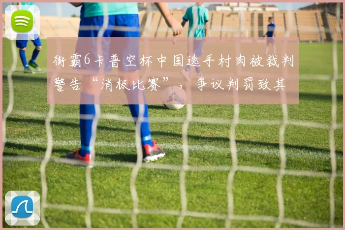 街霸6卡普空杯中国选手村肉被裁判警告“消极比赛”，争议判罚致其止步八强