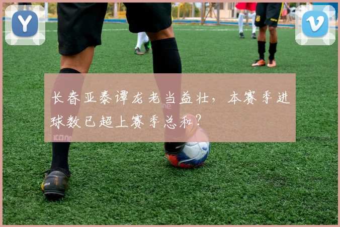长春亚泰谭龙老当益壮,本赛季进球数已超上赛季总和?