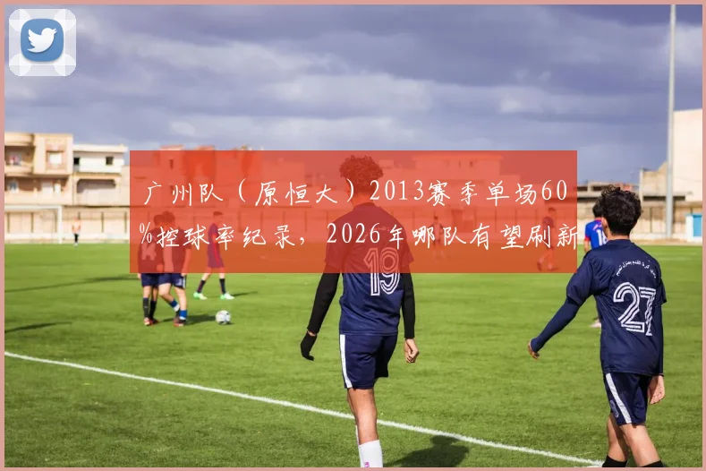 广州队（原恒大）2013赛季单场60%控球率纪录，2026年哪队有望刷新？