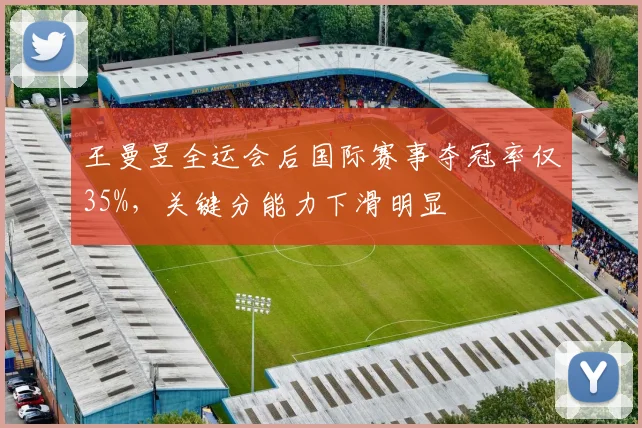 王曼昱全运会后国际赛事夺冠率仅35%,关键分能力下滑明显