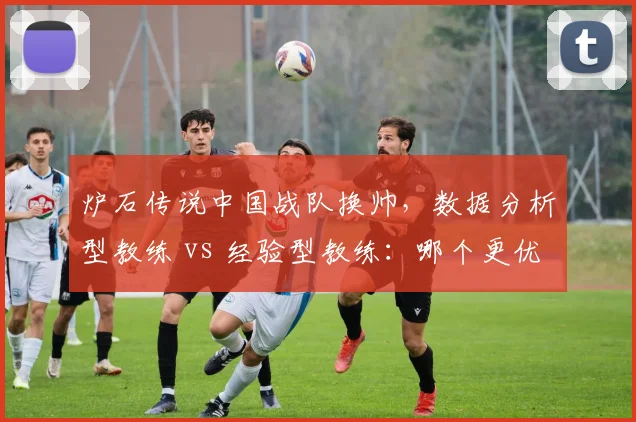 炉石传说中国战队换帅，数据分析型教练 vs 经验型教练：哪个更优？