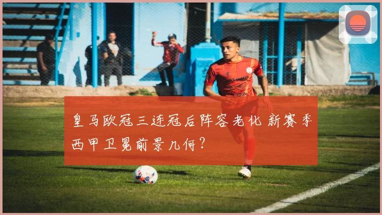 皇马欧冠三连冠后阵容老化 新赛季西甲卫冕前景几何？