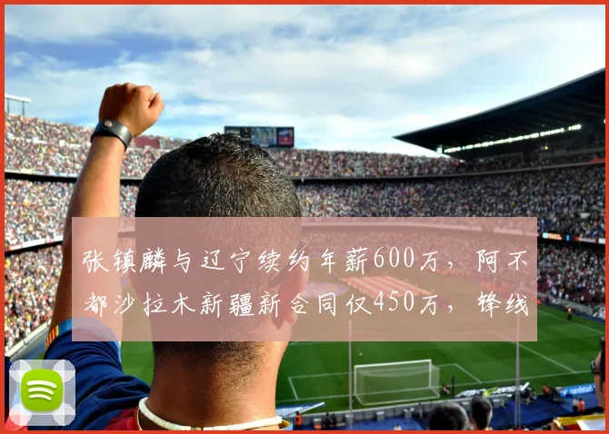 张镇麟与辽宁续约年薪600万,阿不都沙拉木新疆新合同仅450万,锋线价值差距拉大