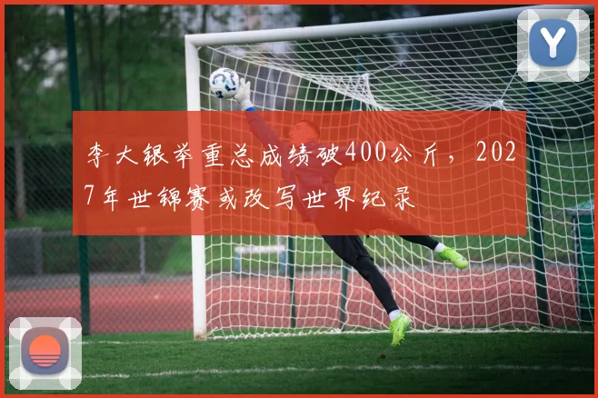 李大银举重总成绩破400公斤,2027年世锦赛或改写世界纪录